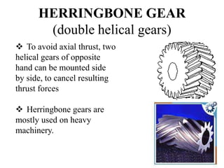 HERRINGBONE GEAR
(double helical gears)
 To avoid axial thrust, two
helical gears of opposite
hand can be mounted side
by side, to cancel resulting
thrust forces
 Herringbone gears are
mostly used on heavy
machinery.
 