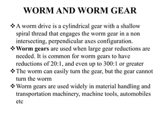 WORM AND WORM GEAR
A worm drive is a cylindrical gear with a shallow
spiral thread that engages the worm gear in a non
intersecting, perpendicular axes configuration.
Worm gears are used when large gear reductions are
needed. It is common for worm gears to have
reductions of 20:1, and even up to 300:1 or greater
The worm can easily turn the gear, but the gear cannot
turn the worm
Worm gears are used widely in material handling and
transportation machinery, machine tools, automobiles
etc
 