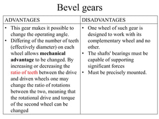 Bevel gears
ADVANTAGES DISADVANTAGES
• This gear makes it possible to
change the operating angle.
• Differing of the number of teeth
(effectively diameter) on each
wheel allows mechanical
advantage to be changed. By
increasing or decreasing the
ratio of teeth between the drive
and driven wheels one may
change the ratio of rotations
between the two, meaning that
the rotational drive and torque
of the second wheel can be
changed
• One wheel of such gear is
designed to work with its
complementary wheel and no
other.
• The shafts' bearings must be
capable of supporting
significant forces
• Must be precisely mounted.
 