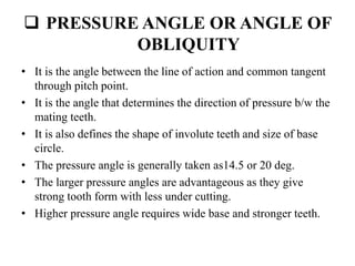  PRESSURE ANGLE OR ANGLE OF
OBLIQUITY
• It is the angle between the line of action and common tangent
through pitch point.
• It is the angle that determines the direction of pressure b/w the
mating teeth.
• It is also defines the shape of involute teeth and size of base
circle.
• The pressure angle is generally taken as14.5 or 20 deg.
• The larger pressure angles are advantageous as they give
strong tooth form with less under cutting.
• Higher pressure angle requires wide base and stronger teeth.
 