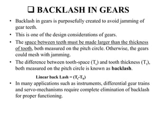  BACKLASH IN GEARS
• Backlash in gears is purposefully created to avoid jamming of
gear teeth.
• This is one of the design considerations of gears.
• The space between teeth must be made larger than the thickness
of tooth, both measured on the pitch circle. Otherwise, the gears
could mesh with jamming.
• The difference between tooth-space (Ts) and tooth thickness (Tt),
both measured on the pitch circle is known as backlash.
• In many applications such as instruments, differential gear trains
and servo-mechanisms require complete elimination of backlash
for proper functioning.
Linear back Lash = (Ts-Tb)
 