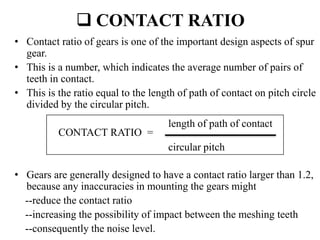  CONTACT RATIO
• Contact ratio of gears is one of the important design aspects of spur
gear.
• This is a number, which indicates the average number of pairs of
teeth in contact.
• This is the ratio equal to the length of path of contact on pitch circle
divided by the circular pitch.
• Gears are generally designed to have a contact ratio larger than 1.2,
because any inaccuracies in mounting the gears might
--reduce the contact ratio
--increasing the possibility of impact between the meshing teeth
--consequently the noise level.
CONTACT RATIO =
length of path of contact
circular pitch
 