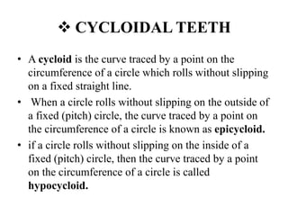 CYCLOIDAL TEETH
• A cycloid is the curve traced by a point on the
circumference of a circle which rolls without slipping
on a fixed straight line.
• When a circle rolls without slipping on the outside of
a fixed (pitch) circle, the curve traced by a point on
the circumference of a circle is known as epicycloid.
• if a circle rolls without slipping on the inside of a
fixed (pitch) circle, then the curve traced by a point
on the circumference of a circle is called
hypocycloid.
 