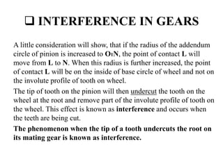  INTERFERENCE IN GEARS
A little consideration will show, that if the radius of the addendum
circle of pinion is increased to O1N, the point of contact L will
move from L to N. When this radius is further increased, the point
of contact L will be on the inside of base circle of wheel and not on
the involute profile of tooth on wheel.
The tip of tooth on the pinion will then undercut the tooth on the
wheel at the root and remove part of the involute profile of tooth on
the wheel. This effect is known as interference and occurs when
the teeth are being cut.
The phenomenon when the tip of a tooth undercuts the root on
its mating gear is known as interference.
 