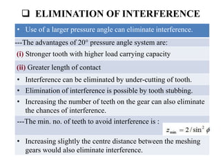  ELIMINATION OF INTERFERENCE
• Use of a larger pressure angle can eliminate interference.
---The advantages of 20° pressure angle system are:
(i) Stronger tooth with higher load carrying capacity
(ii) Greater length of contact
• Interference can be eliminated by under-cutting of tooth.
• Elimination of interference is possible by tooth stubbing.
• Increasing the number of teeth on the gear can also eliminate
the chances of interference.
---The min. no. of teeth to avoid interference is :
• Increasing slightly the centre distance between the meshing
gears would also eliminate interference.
 