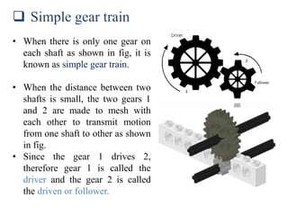  Simple gear train
• When there is only one gear on
each shaft as shown in fig, it is
known as simple gear train.
• When the distance between two
shafts is small, the two gears 1
and 2 are made to mesh with
each other to transmit motion
from one shaft to other as shown
in fig.
• Since the gear 1 drives 2,
therefore gear 1 is called the
driver and the gear 2 is called
the driven or follower.
 