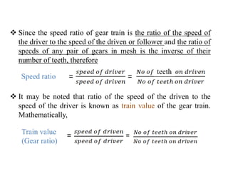  Since the speed ratio of gear train is the ratio of the speed of
the driver to the speed of the driven or follower and the ratio of
speeds of any pair of gears in mesh is the inverse of their
number of teeth, therefore
 It may be noted that ratio of the speed of the driven to the
speed of the driver is known as train value of the gear train.
Mathematically,
=Speed ratio =
=Train value
(Gear ratio)
=
teeth
 
