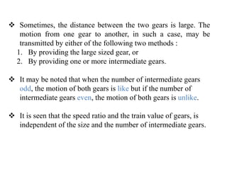  Sometimes, the distance between the two gears is large. The
motion from one gear to another, in such a case, may be
transmitted by either of the following two methods :
1. By providing the large sized gear, or
2. By providing one or more intermediate gears.
 It may be noted that when the number of intermediate gears
odd, the motion of both gears is like but if the number of
intermediate gears even, the motion of both gears is unlike.
 It is seen that the speed ratio and the train value of gears, is
independent of the size and the number of intermediate gears.
 