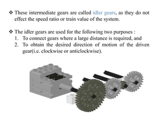  These intermediate gears are called idler gears, as they do not
effect the speed ratio or train value of the system.
 The idler gears are used for the following two purposes :
1. To connect gears where a large distance is required, and
2. To obtain the desired direction of motion of the driven
gear(i.e. clockwise or anticlockwise).
 