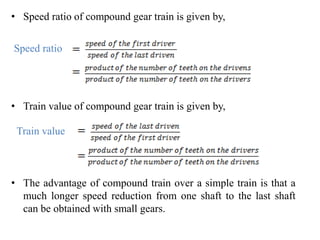• Speed ratio of compound gear train is given by,
• Train value of compound gear train is given by,
• The advantage of compound train over a simple train is that a
much longer speed reduction from one shaft to the last shaft
can be obtained with small gears.
Speed ratio
Train value
 