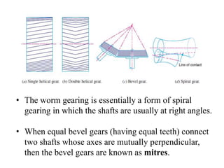 • The worm gearing is essentially a form of spiral
gearing in which the shafts are usually at right angles.
• When equal bevel gears (having equal teeth) connect
two shafts whose axes are mutually perpendicular,
then the bevel gears are known as mitres.
 