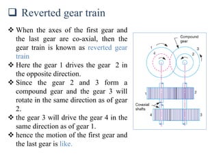  Reverted gear train
 When the axes of the first gear and
the last gear are co-axial, then the
gear train is known as reverted gear
train
 Here the gear 1 drives the gear 2 in
the opposite direction.
 Since the gear 2 and 3 form a
compound gear and the gear 3 will
rotate in the same direction as of gear
2.
 the gear 3 will drive the gear 4 in the
same direction as of gear 1.
 hence the motion of the first gear and
the last gear is like.
 
