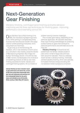 8—GEAR Production Supplement
F E A T U R E
Next-Generation
Gear Finishing
Vibratory finishing, centrifugal barrel finishing and turbo-abrasive
machining are the three top techniques for finishing gears, improving
performance and extending service life.
Dave Davidson has surface finishing in his
DNA. His manufacturing beginnings trace
to the 1970s working in a longstanding family
business that manufactured wooden shoe pegs
used for tumble-polishing small plastic items
using steam-era machinery.
To get a leg up on the technology, Mr.
Davidson, who is now retired but remains active
as a consultant in the industry, joined the Society
of Manufacturing Engineers' Burr, Edge and
Surface Technology division. And with the help
of SME mentors, he developed a line of abrasive
and polishing products as well as new mass
finishing processes for barrel, vibratory and
centrifugal finishing systems. He is a master at
problem-solving customer challenges.
That includes gear-making. Depending on the
particular application, Mr. Davidson describes
three mass-finishing methodologies for producing
surface finishes on gears that contribute to
improved performance and extended service life.
They are:
Vibratory Finishing—Conventional and
predominant, the familiar vibratory bowls or
tubs come in small or large sizes and have
been around for decades. There is a relatively
recent wrinkle in vibratory finishing, chemically
assisted vibratory finishing, which uses specially
formulated chemical compounds along with
non-abrasive media to produce a conversion
Isotropic finishing can have a dramatic impact
on gear performance and service life, so much
so that some racing teams disassemble stock
gear sets and components and send them out
to be isotropically finished for the perfor-
mance and extended service life benefits.
(Photo courtesy of Mark Riley, BV Products.)
 