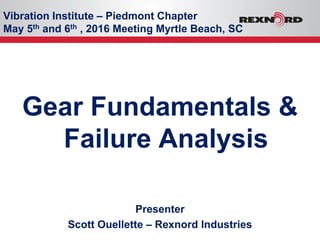 Vibration Institute – Piedmont Chapter
May 5th and 6th , 2016 Meeting Myrtle Beach, SC
Gear Fundamentals &
Failure Analysis
Presenter
Scott Ouellette – Rexnord Industries
 