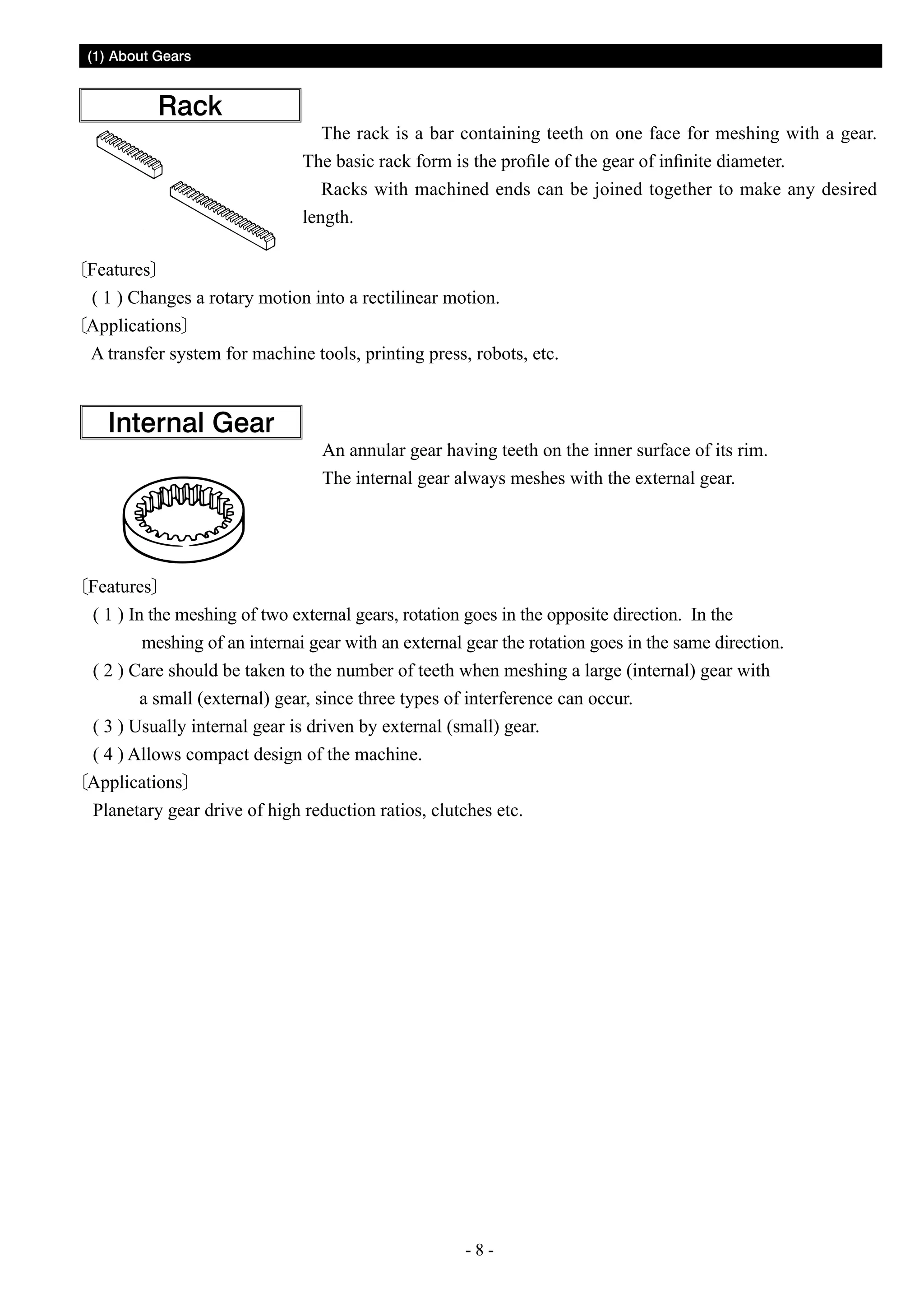 (1) About Gears

Rack

The rack is a bar containing teeth on one face for meshing with a gear.
The basic rack form is the profile of the gear of infinite diameter.
Racks with machined ends can be joined together to make any desired
length.

Features
( 1 ) Changes a rotary motion into a rectilinear motion.
Applications
A transfer system for machine tools, printing press, robots, etc.

Internal Gear

An annular gear having teeth on the inner surface of its rim.
The internal gear always meshes with the external gear.

Features
( 1 ) In the meshing of two external gears, rotation goes in the opposite direction. In the
meshing of an internai gear with an external gear the rotation goes in the same direction.
( 2 ) Care should be taken to the number of teeth when meshing a large (internal) gear with
a small (external) gear, since three types of interference can occur.
( 3 ) Usually internal gear is driven by external (small) gear.
( 4 ) Allows compact design of the machine.
Applications
Planetary gear drive of high reduction ratios, clutches etc.

--

 