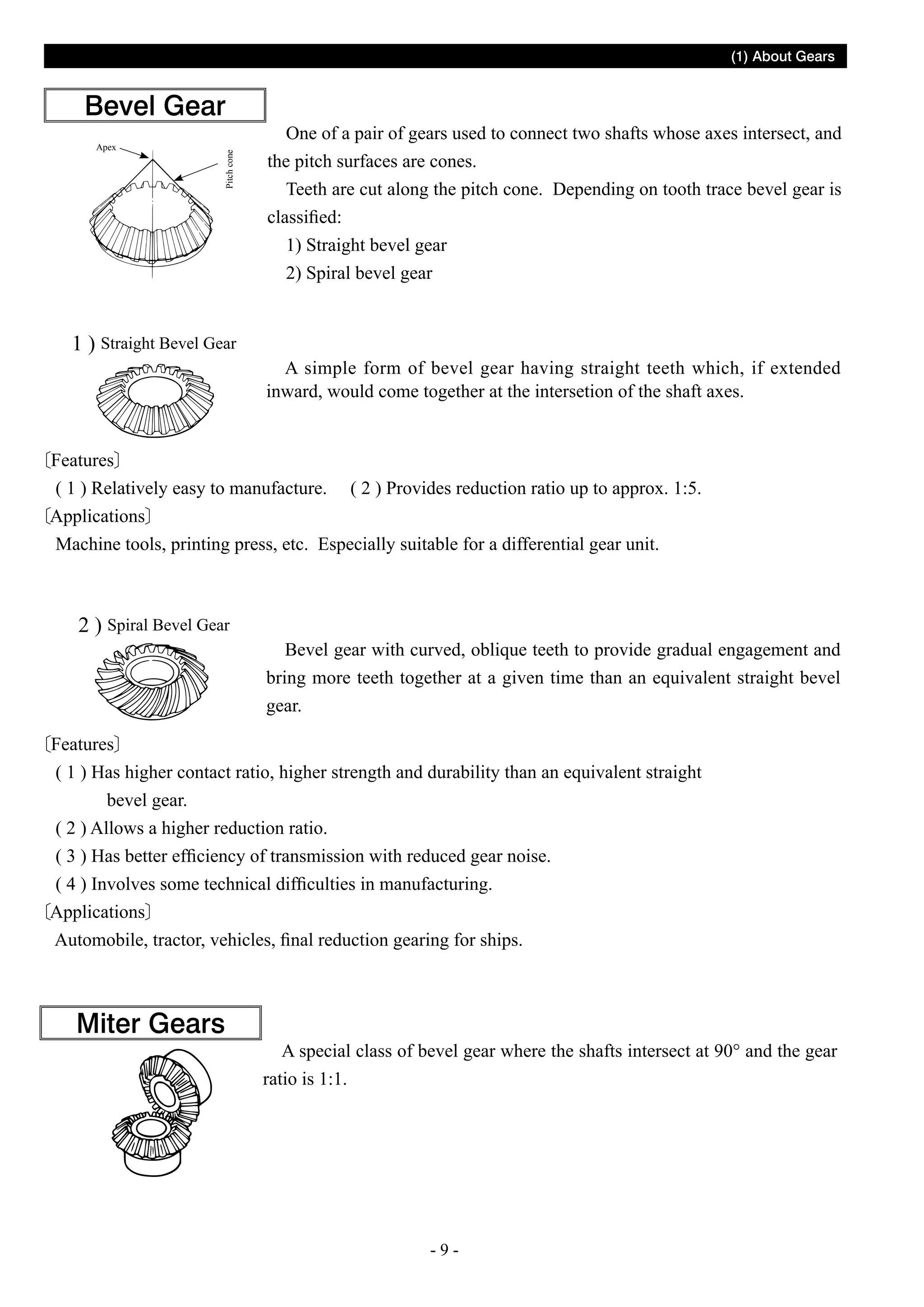 (1) About Gears

Apex

Pitch cone

Bevel Gear

1 ) Straight Bevel Gear

One of a pair of gears used to connect two shafts whose axes intersect, and
the pitch surfaces are cones.
Teeth are cut along the pitch cone. Depending on tooth trace bevel gear is
classified:
1) Straight bevel gear
2) Spiral bevel gear

A simple form of bevel gear having straight teeth which, if extended
inward, would come together at the intersetion of the shaft axes.

Features
( 1 ) Relatively easy to manufacture. ( 2 ) Provides reduction ratio up to approx. 1:5.
Applications
Machine tools, printing press, etc. Especially suitable for a differential gear unit.

2 ) Spiral Bevel Gear

Bevel gear with curved, oblique teeth to provide gradual engagement and
bring more teeth together at a given time than an equivalent straight bevel
gear.

Features
( 1 ) Has higher contact ratio, higher strength and durability than an equivalent straight
bevel gear.
( 2 ) Allows a higher reduction ratio.
( 3 ) Has better efficiency of transmission with reduced gear noise.
( 4 ) Involves some technical difficulties in manufacturing.
Applications
Automobile, tractor, vehicles, final reduction gearing for ships.

Miter Gears

A special class of bevel gear where the shafts intersect at 90° and the gear
ratio is 1:1.

--

 