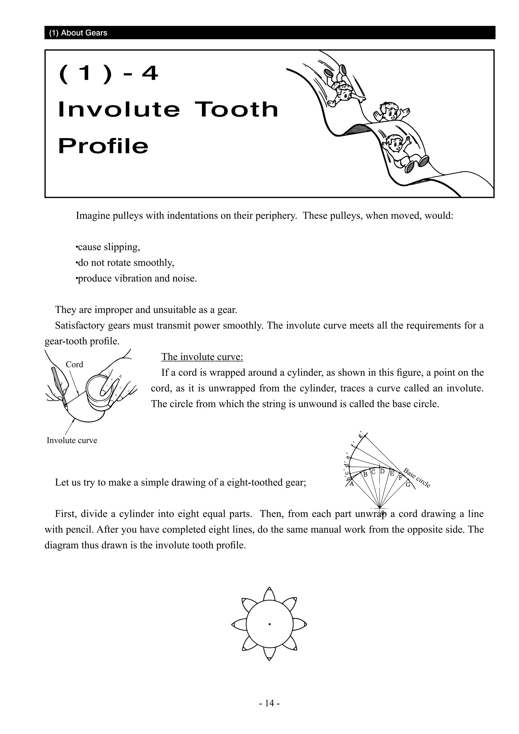 (1) About Gears

( 1 ) - 4
Involute Tooth
Profile
Imagine pulleys with indentations on their periphery. These pulleys, when moved, would:
cause slipping,
do not rotate smoothly,
produce vibration and noise.
They are improper and unsuitable as a gear.
Satisfactory gears must transmit power smoothly. The involute curve meets all the requirements for a
gear-tooth profile.
The involute curve:
Cord
If a cord is wrapped around a cylinder, as shown in this figure, a point on the
cord, as it is unwrapped from the cylinder, traces a curve called an involute.
The circle from which the string is unwound is called the base circle.
Involute curve

Let us try to make a simple drawing of a eight-toothed gear;

Ba

se

cir

cle

First, divide a cylinder into eight equal parts. Then, from each part unwrap a cord drawing a line
with pencil. After you have completed eight lines, do the same manual work from the opposite side. The
diagram thus drawn is the involute tooth profile.

- 14 -

 