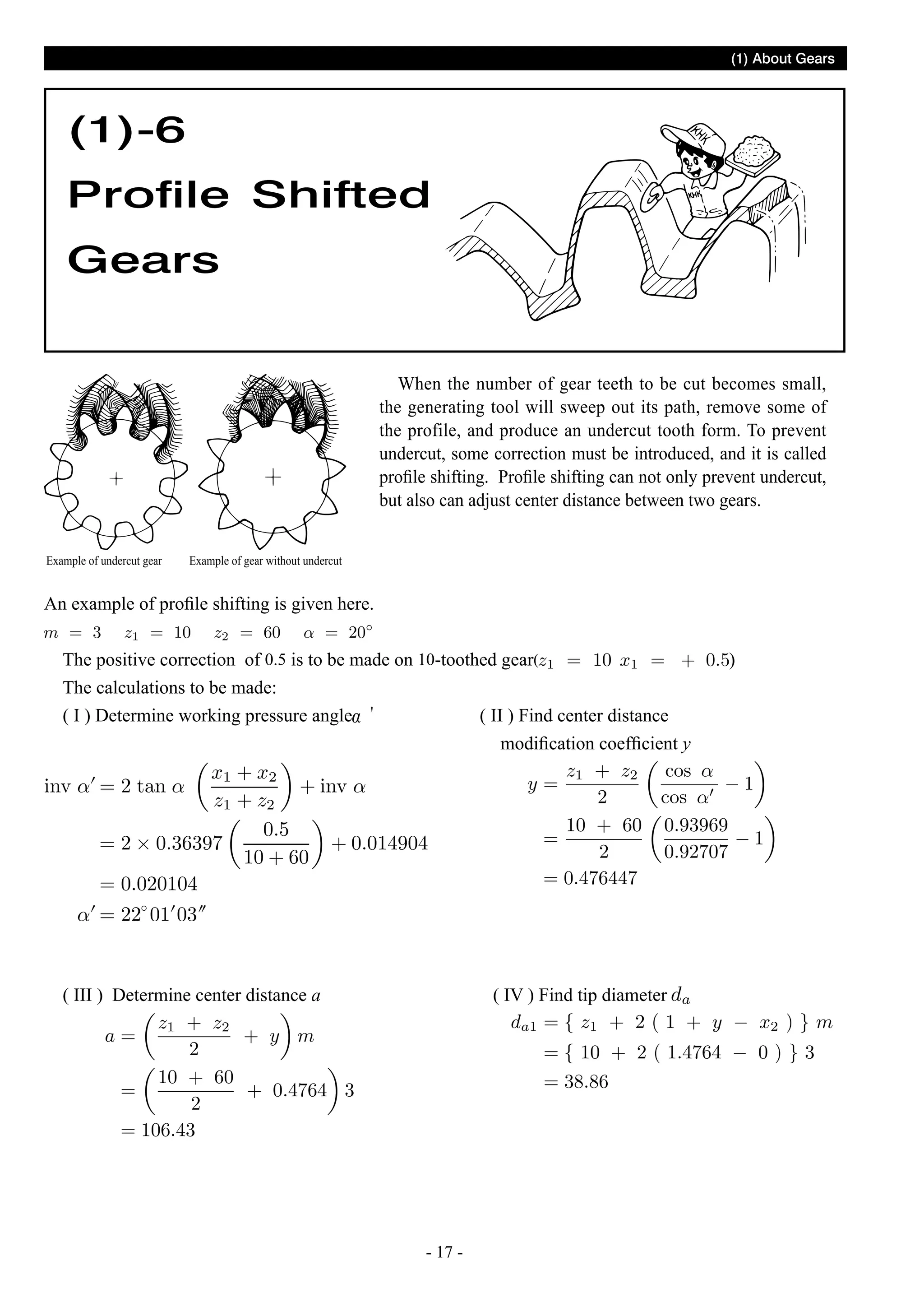 (1) About Gears

(1)-6
Profile Shifted
Gears
When the number of gear teeth to be cut becomes small,
the generating tool will sweep out its path, remove some of
the profile, and produce an undercut tooth form. To prevent
undercut, some correction must be introduced, and it is called
profile shifting. Profile shifting can not only prevent undercut,
but also can adjust center distance between two gears.
Example of undercut gear

Example of gear without undercut

An example of profile shifting is given here.
The positive correction of 0.5 is to be made on 10-toothed gear(
The calculations to be made:
( I ) Determine working pressure angle
( II ) Find center distance
modification coefficient y

( III ) Determine center distance a

( IV ) Find tip diameter

- 17 -

)

 
