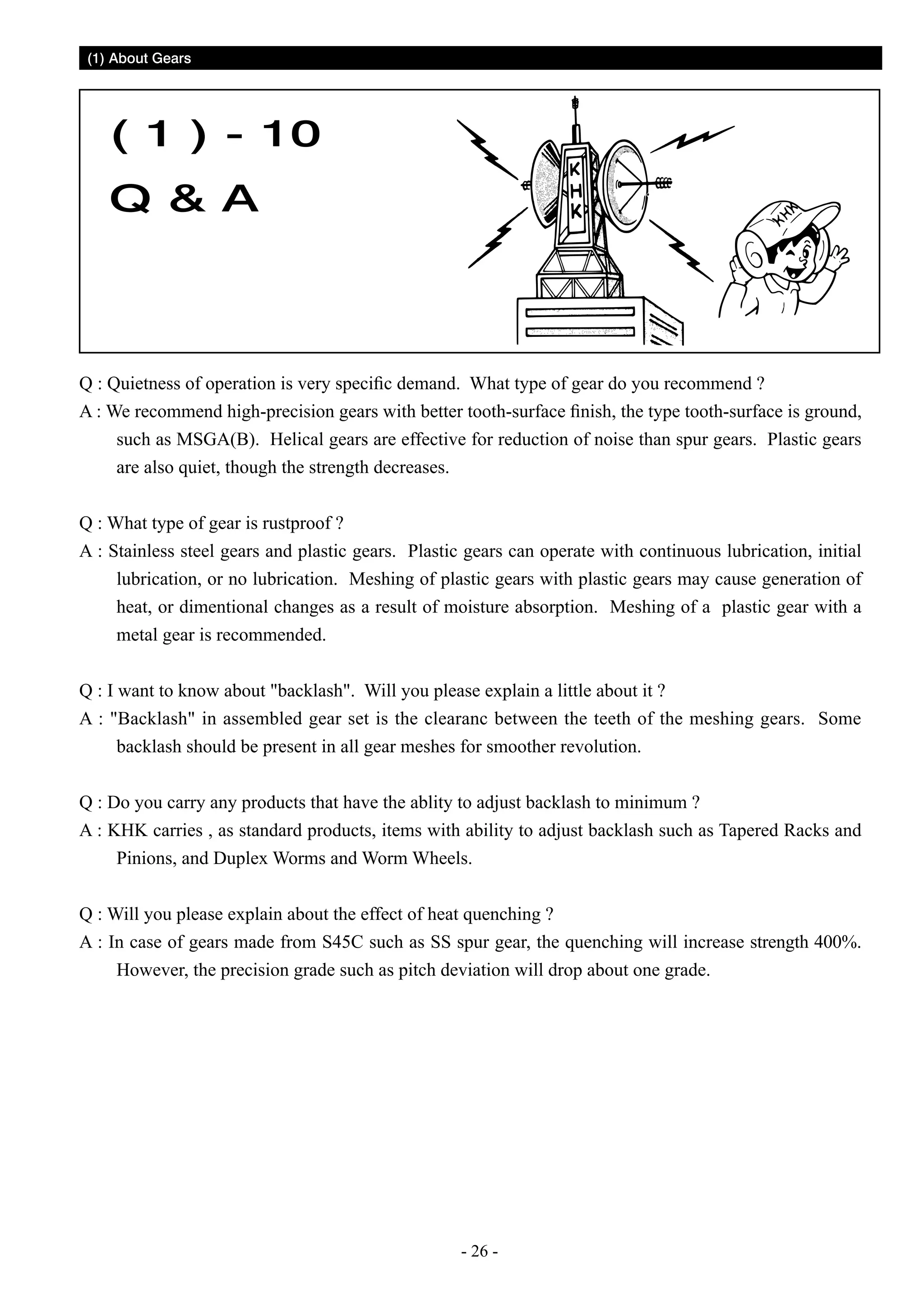 (1) About Gears

( 1 ) - 10
Q  A

Q : Quietness of operation is very specific demand. What type of gear do you recommend ?
A : We recommend high-precision gears with better tooth-surface finish, the type tooth-surface is ground,
such as MSGA(B). Helical gears are effective for reduction of noise than spur gears. Plastic gears
are also quiet, though the strength decreases.
Q : What type of gear is rustproof ?
A : Stainless steel gears and plastic gears. Plastic gears can operate with continuous lubrication, initial
lubrication, or no lubrication. Meshing of plastic gears with plastic gears may cause generation of
heat, or dimentional changes as a result of moisture absorption. Meshing of a plastic gear with a
metal gear is recommended.
Q : I want to know about backlash. Will you please explain a little about it ?
A : Backlash in assembled gear set is the clearanc between the teeth of the meshing gears. Some
backlash should be present in all gear meshes for smoother revolution.
Q : Do you carry any products that have the ablity to adjust backlash to minimum ?
A : KHK carries , as standard products, items with ability to adjust backlash such as Tapered Racks and
Pinions, and Duplex Worms and Worm Wheels.
Q : Will you please explain about the effect of heat quenching ?
A : In case of gears made from S45C such as SS spur gear, the quenching will increase strength 400%.
However, the precision grade such as pitch deviation will drop about one grade.

- 26 -

 