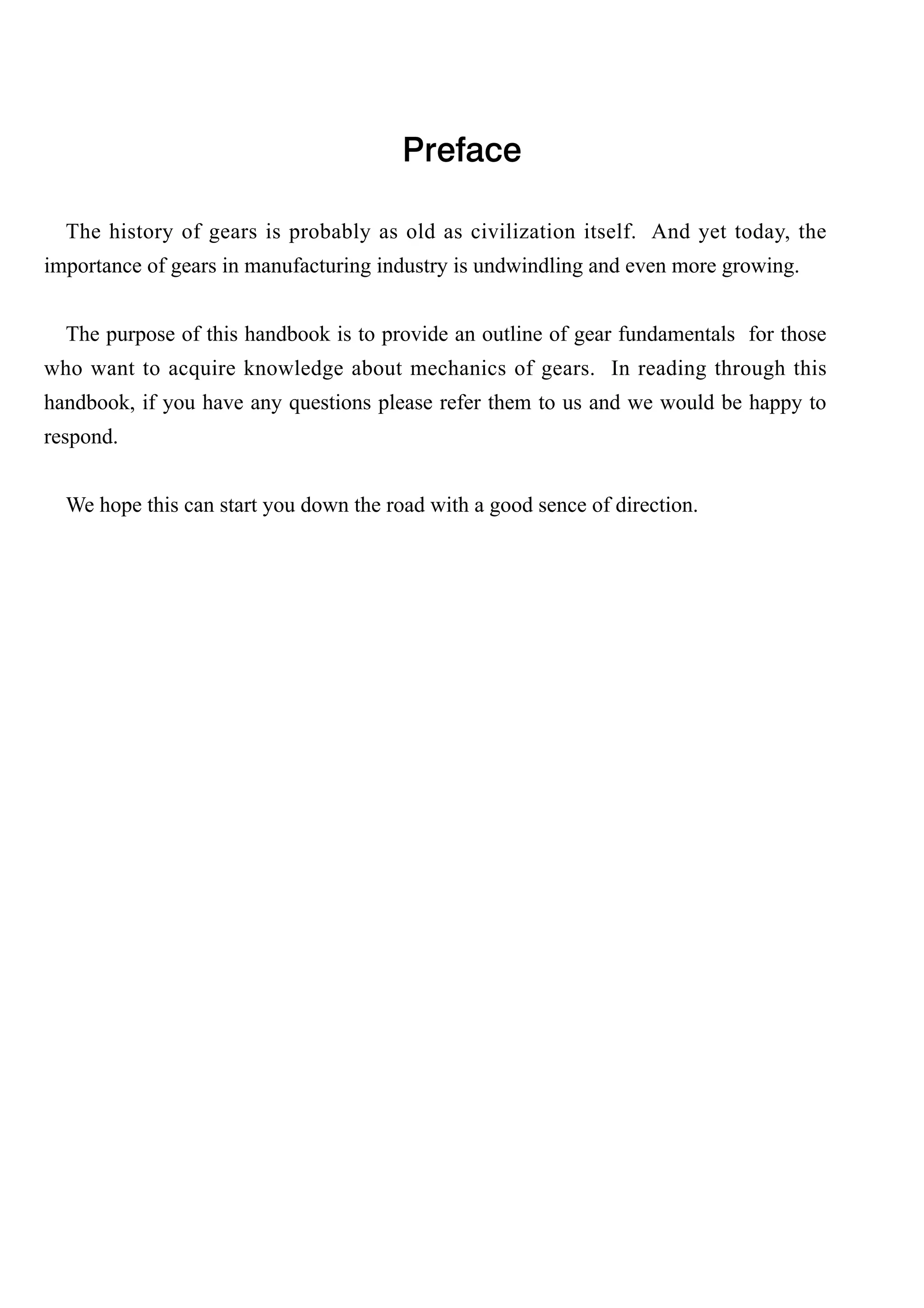 Preface
The history of gears is probably as old as civilization itself. And yet today, the
importance of gears in manufacturing industry is undwindling and even more growing.
The purpose of this handbook is to provide an outline of gear fundamentals for those
who want to acquire knowledge about mechanics of gears. In reading through this
handbook, if you have any questions please refer them to us and we would be happy to
respond.
We hope this can start you down the road with a good sence of direction.

 