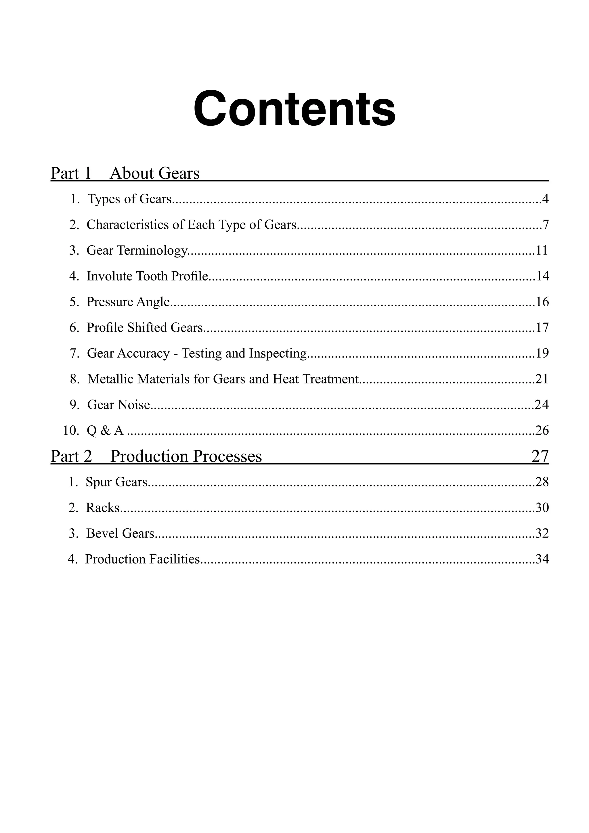 Contents
Part 1 About Gears			
1. Types of Gears...........................................................................................................4
2. Characteristics of Each Type of Gears.......................................................................7
3. Gear Terminology.....................................................................................................11
4. Involute Tooth Profile...............................................................................................14
5. Pressure Angle..........................................................................................................16
6. Profile Shifted Gears................................................................................................17
7. Gear Accuracy - Testing and Inspecting..................................................................19
8. Metallic Materials for Gears and Heat Treatment...................................................21
9. Gear Noise...............................................................................................................24
10. Q & A ......................................................................................................................26

Part 2

Production Processes	

27

1. Spur Gears................................................................................................................28
2. Racks........................................................................................................................30
3. Bevel Gears..............................................................................................................32
4. Production Facilities.................................................................................................34

 