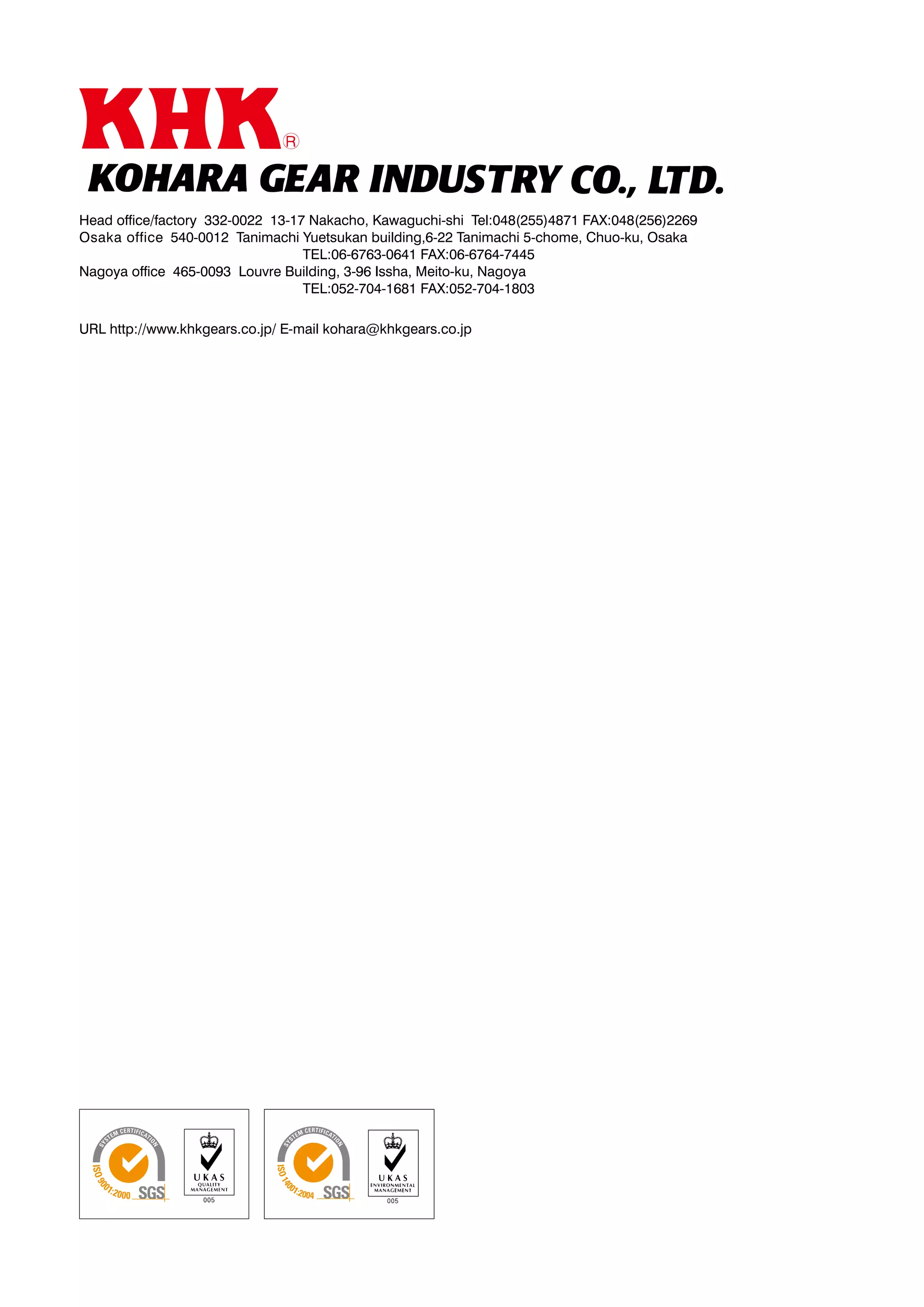 Head office/factory 332-0022 13-17 Nakacho, Kawaguchi-shi Tel:048(255)4871 FAX:048(256)2269
Osaka office 540-0012 Tanimachi Yuetsukan building,6-22 Tanimachi 5-chome, Chuo-ku, Osaka
				
TEL:06-6763-0641 FAX:06-6764-7445
Nagoya office 465-0093 Louvre Building, 3-96 Issha, Meito-ku, Nagoya
				
TEL:052-704-1681 FAX:052-704-1803
URL http://www.khkgears.co.jp/ E-mail kohara@khkgears.co.jp

 