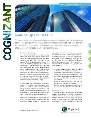 •	 Cognizant Reports




Gearing Up For Basel III
Stringent data reporting and risk management requirements will compel
banks to significantly overhaul their IT infrastructure to not only comply
with sweeping regulatory change but also to power new operational
efficiencies and create market differentiation.

     Executive Summary                                      operations. Given the pressure on margins,
     In its depth and scope, Basel III is unlike anything   we believe that banks need to go beyond the
     the banking business has seen. A combination of        standard applications of the new technologies.
     micro- and macro-prudential norms, the global          By building strong capabilities in the areas that
     regulatory mandate (which rolls out this year          are the focus of these regulations, banks can
     through 2018) 1 requires banks to increase their       differentiate themselves from their competitors.
     quality of capital by focusing on liquidity and        Key imperatives for banks as they prepare for
     common equity; improve supervision of firm-wide        Basel III include:
     risk management; and provide detailed report -
     ing on regulatory capital and the calculation of       •	 Undertake a fundamental analysis of individ-
     capital ratios. It mandates adherence to ratios           ual businesses to identify growth drivers.
     such as liquidity coverage and net stable funding,     •	Strengthen data management practices to
     which are aimed at strengthening banks’ short             create a single source of truth for all functions.
     and long-term liquidity. Most prominently, Basel III   •	 Embed key functions such as liquidity and risk
     is transforming risk management into a function           management into related processes across the
     that fortifies banks’ sound functioning.                  organization.
                                                            •	Invest in technologies that can free up
     These changes will necessitate a fundamental              resources to focus on core activities.
     review of each bank’s operating model. Many            •	 Improve project management capabilities to
     banks will need to decide which businesses                realize greater benefits from IT investments.
     and geographies to focus on and which to exit.
     Almost all banks will need to invest in technology     Overall Impact
     capabilities to meet Basel III’s stringent data        The impact of Basel III on banks is manifold,
     reporting and risk management requirements.            ranging from capital (see Figure 1, next page)
                                                            and liquidity requirements to technology and
     While these investments will strain bank bal -         strategy implications. The new key capital ratio
     ance sheets, they will also create opportunities       is set at 4.5%, more than double the current
     to extract additional efficiencies from day-to-day     2%. In addition, there is a new buffer of 2.5%;




      cognizant reports | march 2013
 