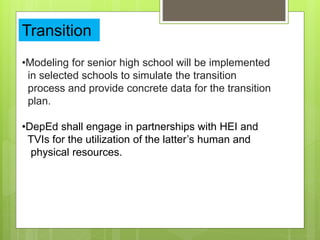 Transition
•Modeling for senior high school will be implemented
in selected schools to simulate the transition
process and provide concrete data for the transition
plan.
•DepEd shall engage in partnerships with HEI and
TVIs for the utilization of the latter’s human and
physical resources.
 