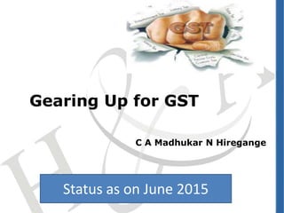 Gearing Up for GST
C A Madhukar N Hiregange
Status as on June 2015
 