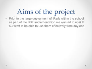 Aims of the project 
• Prior to the large deployment of iPads within the school 
as part of the BSF implementation we wanted to upskill 
our staff to be able to use them effectively from day one 
 