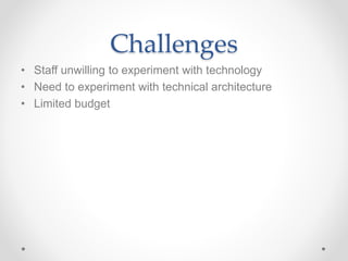 Challenges 
• Staff unwilling to experiment with technology 
• Need to experiment with technical architecture 
• Limited budget 
 