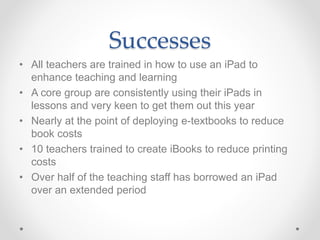 Successes 
• All teachers are trained in how to use an iPad to 
enhance teaching and learning 
• A core group are consistently using their iPads in 
lessons and very keen to get them out this year 
• Nearly at the point of deploying e-textbooks to reduce 
book costs 
• 10 teachers trained to create iBooks to reduce printing 
costs 
• Over half of the teaching staff has borrowed an iPad 
over an extended period 
 