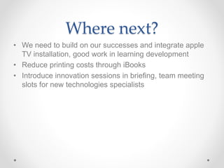Where next? 
• We need to build on our successes and integrate apple 
TV installation, good work in learning development 
• Reduce printing costs through iBooks 
• Introduce innovation sessions in briefing, team meeting 
slots for new technologies specialists 
