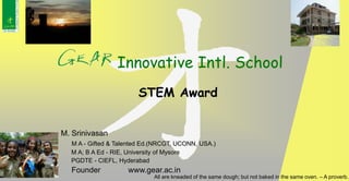 M. Srinivasan
M A - Gifted & Talented Ed.(NRCGT, UCONN, USA.)
M A; B A Ed - RIE, University of Mysore
PGDTE - CIEFL, Hyderabad
Founder www.gear.ac.in
Innovative Intl. School
All are kneaded of the same dough; but not baked in the same oven. – A proverb.
STEM Award
 