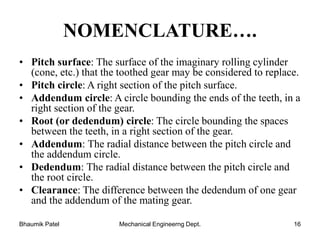 NOMENCLATURE….
• Pitch surface: The surface of the imaginary rolling cylinder
(cone, etc.) that the toothed gear may be considered to replace.
• Pitch circle: A right section of the pitch surface.
• Addendum circle: A circle bounding the ends of the teeth, in a
right section of the gear.
• Root (or dedendum) circle: The circle bounding the spaces
between the teeth, in a right section of the gear.
• Addendum: The radial distance between the pitch circle and
the addendum circle.
• Dedendum: The radial distance between the pitch circle and
the root circle.
• Clearance: The difference between the dedendum of one gear
and the addendum of the mating gear.
Bhaumik Patel Mechanical Engineerng Dept. 16
 