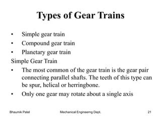 Types of Gear Trains
• Simple gear train
• Compound gear train
• Planetary gear train
Simple Gear Train
• The most common of the gear train is the gear pair
connecting parallel shafts. The teeth of this type can
be spur, helical or herringbone.
• Only one gear may rotate about a single axis
Bhaumik Patel Mechanical Engineerng Dept. 21
 