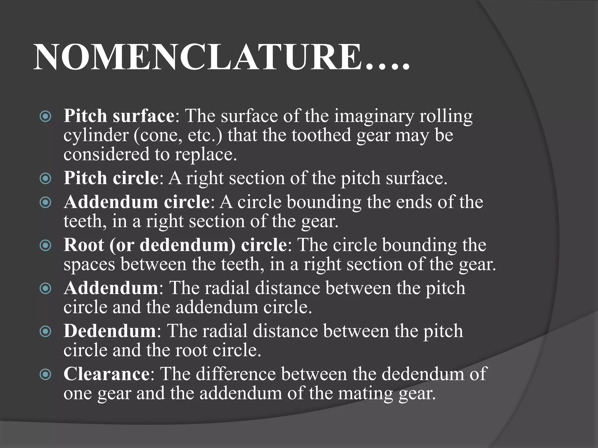 NOMENCLATURE….
 Pitch surface: The surface of the imaginary rolling
cylinder (cone, etc.) that the toothed gear may be
considered to replace.
 Pitch circle: A right section of the pitch surface.
 Addendum circle: A circle bounding the ends of the
teeth, in a right section of the gear.
 Root (or dedendum) circle: The circle bounding the
spaces between the teeth, in a right section of the gear.
 Addendum: The radial distance between the pitch
circle and the addendum circle.
 Dedendum: The radial distance between the pitch
circle and the root circle.
 Clearance: The difference between the dedendum of
one gear and the addendum of the mating gear.
 
