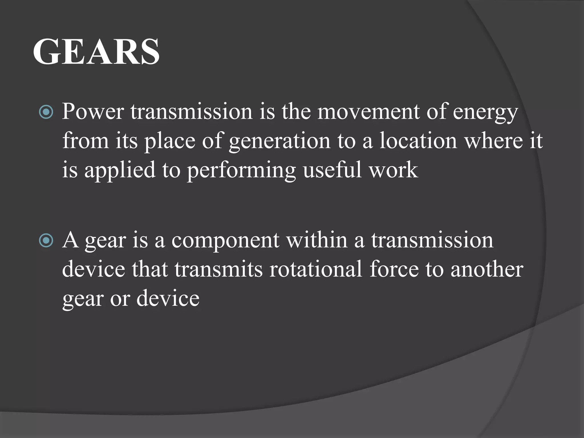 GEARS
 Power transmission is the movement of energy
from its place of generation to a location where it
is applied to performing useful work
 A gear is a component within a transmission
device that transmits rotational force to another
gear or device
 