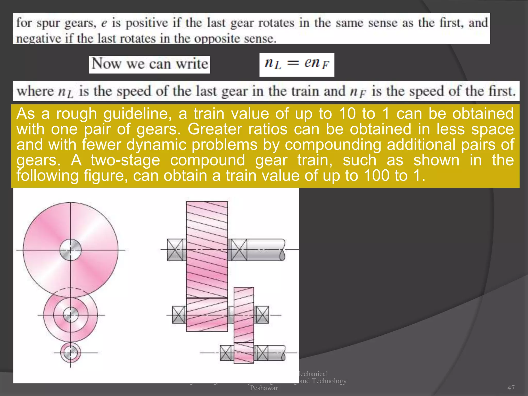 Dr Afzal Khan, Department of Mechanical
Engineering, University of Engineering and Technology
Peshawar 47
As a rough guideline, a train value of up to 10 to 1 can be obtained
with one pair of gears. Greater ratios can be obtained in less space
and with fewer dynamic problems by compounding additional pairs of
gears. A two-stage compound gear train, such as shown in the
following figure, can obtain a train value of up to 100 to 1.
 