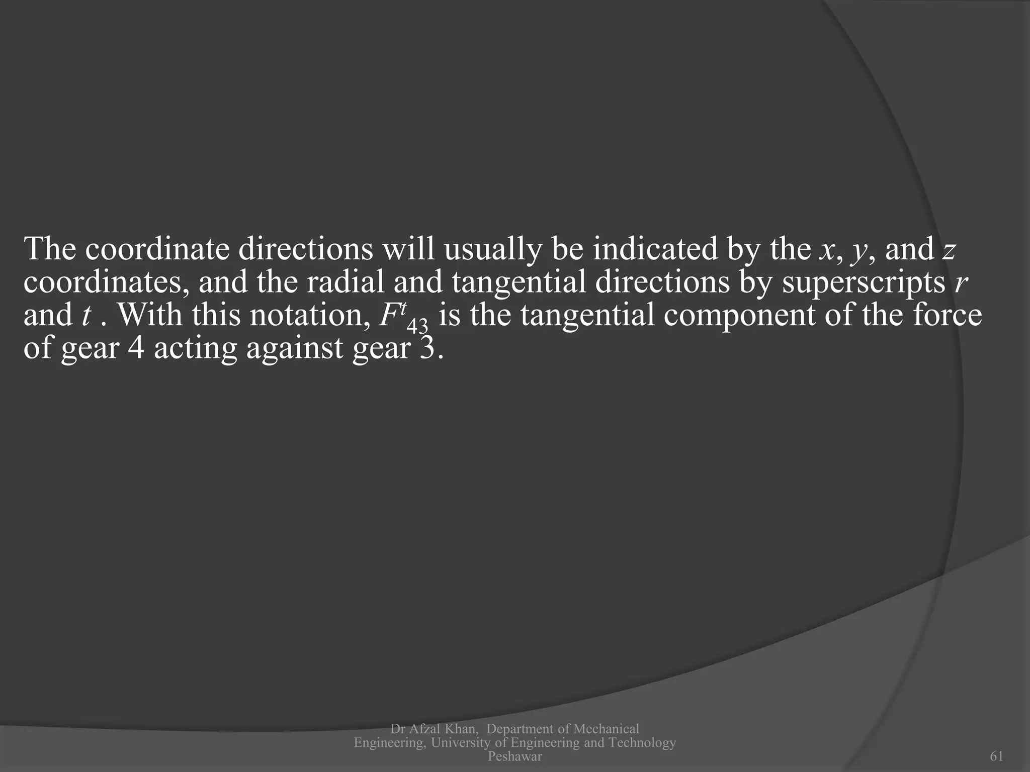 Dr Afzal Khan, Department of Mechanical
Engineering, University of Engineering and Technology
Peshawar 61
The coordinate directions will usually be indicated by the x, y, and z
coordinates, and the radial and tangential directions by superscripts r
and t . With this notation, Ft
43 is the tangential component of the force
of gear 4 acting against gear 3.
 