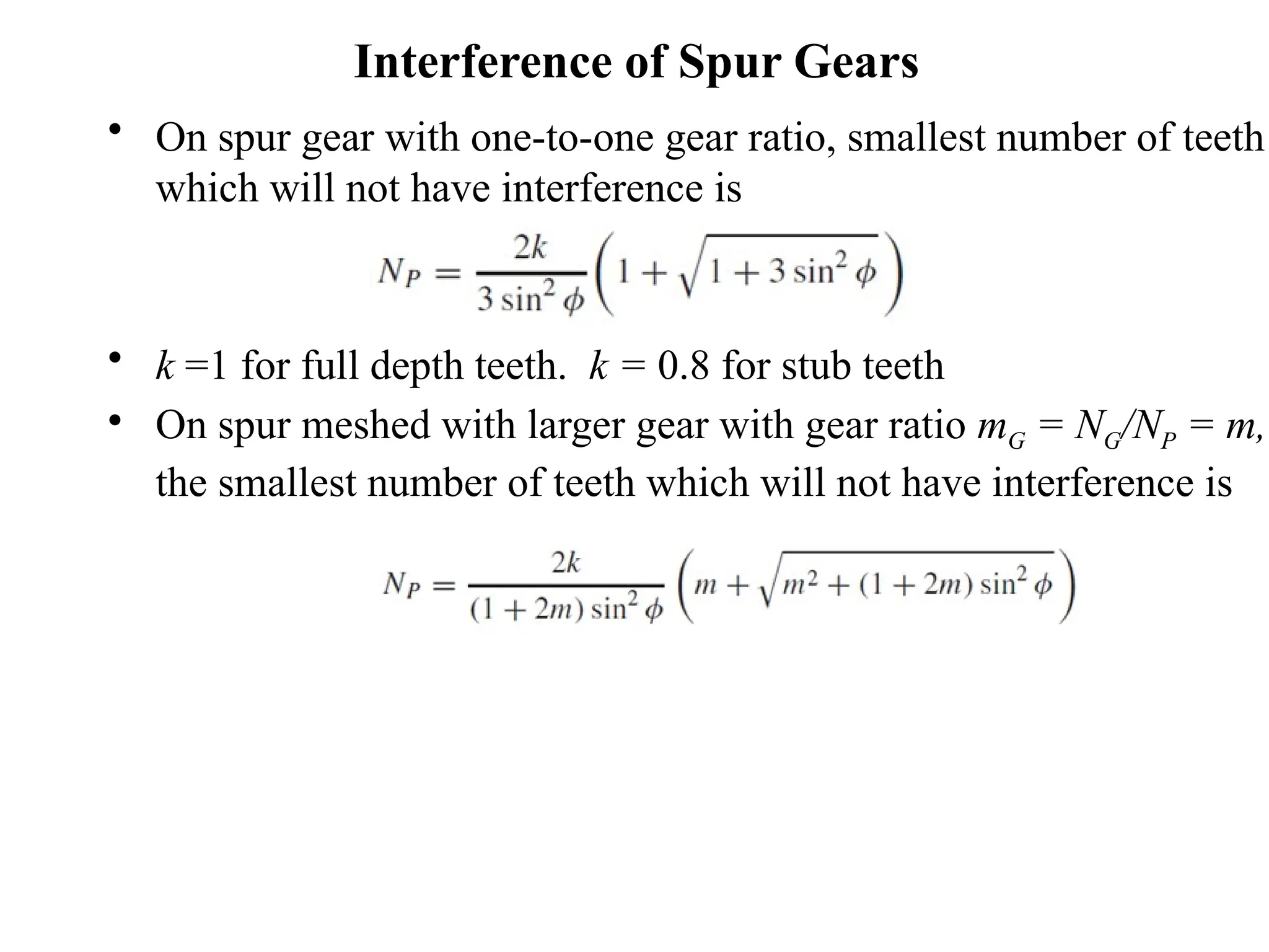 Interference of Spur Gears
• On spur gear with one-to-one gear ratio, smallest number of teeth
which will not have interference is
• k =1 for full depth teeth. k = 0.8 for stub teeth
• On spur meshed with larger gear with gear ratio mG = NG/NP = m,
the smallest number of teeth which will not have interference is
 