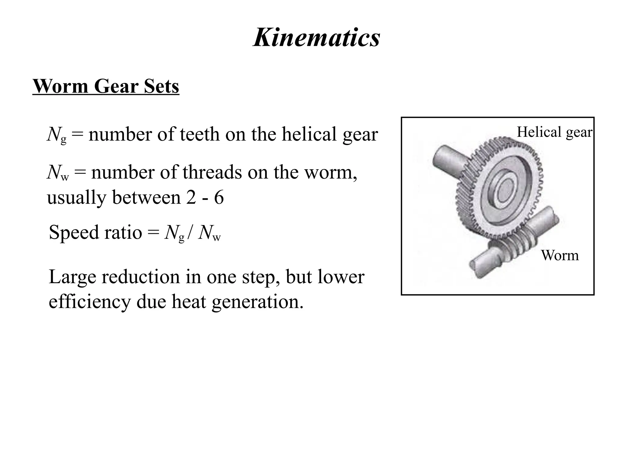 Kinematics
Worm Gear Sets
Ng = number of teeth on the helical gear
Nw = number of threads on the worm,
usually between 2 - 6
Speed ratio = Ng / Nw
Large reduction in one step, but lower
efficiency due heat generation.
Worm
Helical gear
 