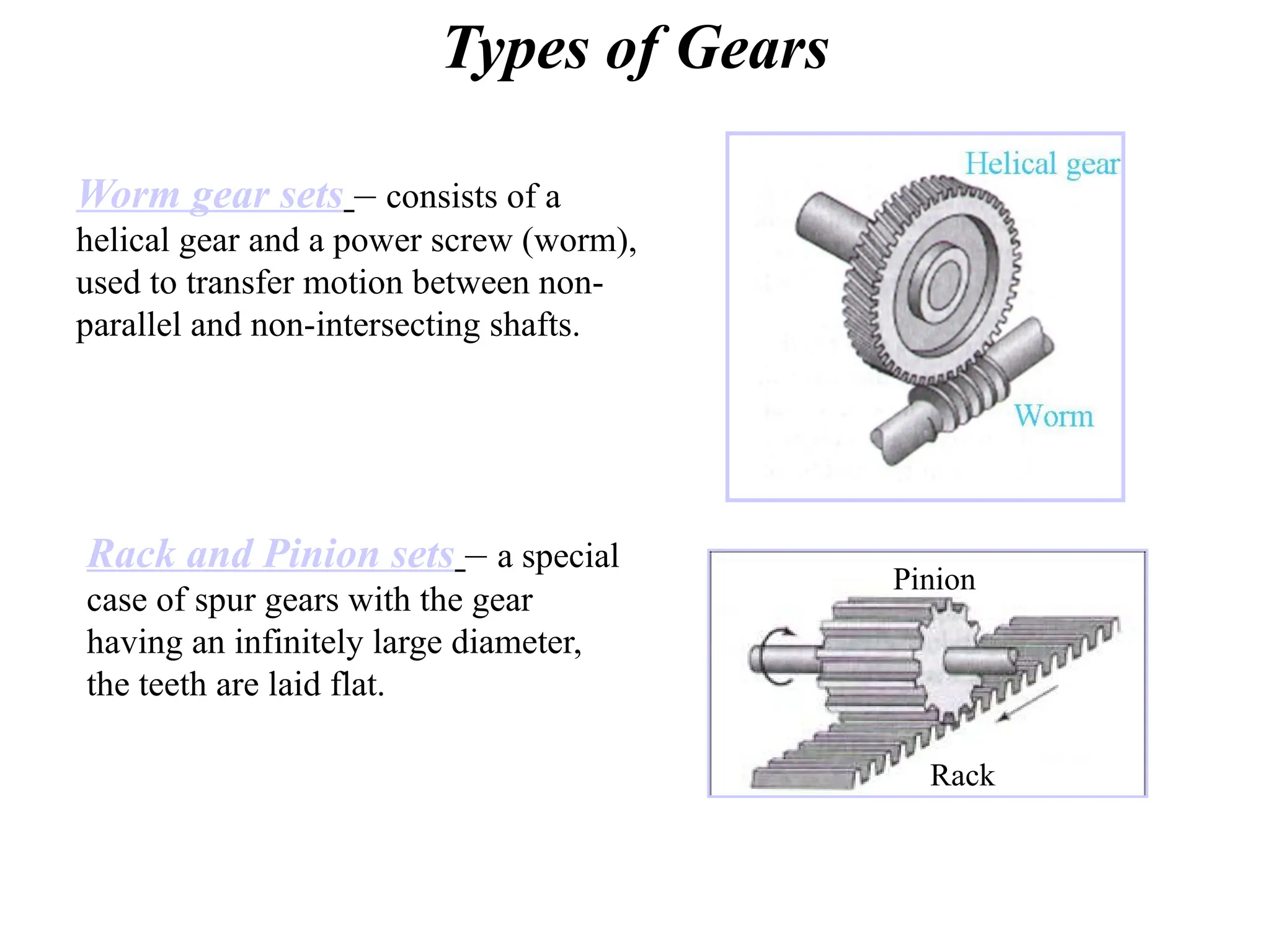 Types of Gears
Worm gear sets – consists of a
helical gear and a power screw (worm),
used to transfer motion between non-
parallel and non-intersecting shafts.
Rack and Pinion sets – a special
case of spur gears with the gear
having an infinitely large diameter,
the teeth are laid flat.
Rack
Pinion
 