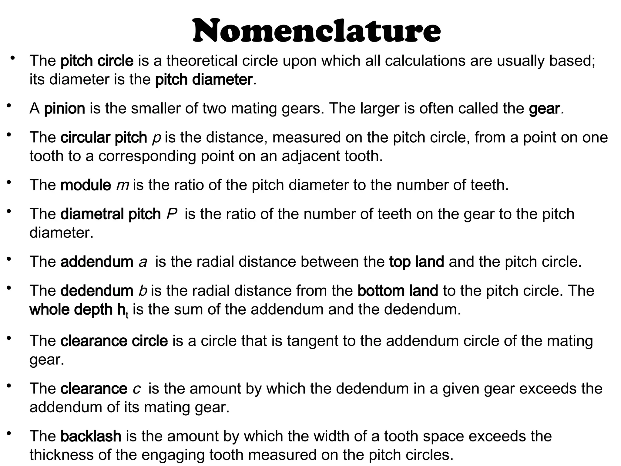 Nomenclature
• The pitch circle is a theoretical circle upon which all calculations are usually based;
its diameter is the pitch diameter.
• A pinion is the smaller of two mating gears. The larger is often called the gear.
• The circular pitch p is the distance, measured on the pitch circle, from a point on one
tooth to a corresponding point on an adjacent tooth.
• The module m is the ratio of the pitch diameter to the number of teeth.
• The diametral pitch P is the ratio of the number of teeth on the gear to the pitch
diameter.
• The addendum a is the radial distance between the top land and the pitch circle.
• The dedendum b is the radial distance from the bottom land to the pitch circle. The
whole depth ht is the sum of the addendum and the dedendum.
• The clearance circle is a circle that is tangent to the addendum circle of the mating
gear.
• The clearance c is the amount by which the dedendum in a given gear exceeds the
addendum of its mating gear.
• The backlash is the amount by which the width of a tooth space exceeds the
thickness of the engaging tooth measured on the pitch circles.
 