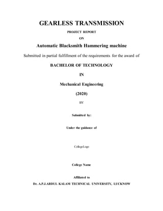 GEARLESS TRANSMISSION
PROJECT REPORT
ON
Automatic Blacksmith Hammering machine
Submitted in partial fulfillment of the requirements for the award of
BACHELOR OF TECHNOLOGY
IN
Mechanical Engineering
(2020)
BY
Submitted by:
Under the guidance of
CollegeLogo
College Name
Affiliated to
Dr. A.P.J.ABDUL KALAM TECHNICAL UNIVERSITY, LUCKNOW
 
