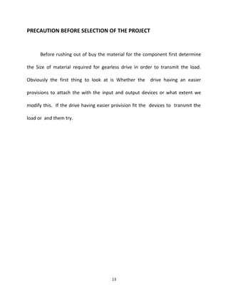 PRECAUTION BEFORE SELECTION OF THE PROJECT 
Before rushing out of buy the material for the component first determine 
the Size of material required for gearless drive in order to transmit the load. 
Obviously the first thing to look at is Whether the drive having an easier 
provisions to attach the with the input and output devices or what extent we 
modify this. If the drive having easier provision fit the devices to transmit the 
load or and them try. 
13 
 
