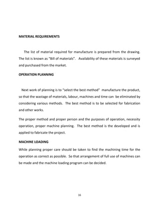 MATERIAL REQUIREMENTS 
The list of material required for manufacture is prepared from the drawing. 
The list is known as “Bill of materials”. Availability of these materials is surveyed 
and purchased from the market. 
OPERATION PLANNING 
Next work of planning is to “select the best method” manufacture the product, 
so that the wastage of materials, labour, machines and time can be eliminated by 
considering various methods. The best method is to be selected for fabrication 
and other works. 
The proper method and proper person and the purposes of operation, necessity 
operation, proper machine planning. The best method is the developed and is 
applied to fabricate the project. 
MACHINE LOADING 
While planning proper care should be taken to find the machining time for the 
operation as correct as possible. So that arrangement of full use of machines can 
be made and the machine loading program can be decided. 
16 
 
