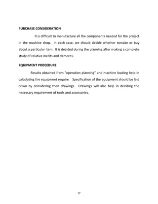 PURCHASE CONSIDERATION 
It is difficult to manufacture all the components needed for the project 
in the machine shop. In each case, we should decide whether tomake or buy 
about a particular item. It is decided during the planning after making a complete 
study of relative merits and demerits. 
EQUIPMENT PROCEDURE 
Results obtained from “operation planning” and machine loading help in 
calculating the equipment require Specification of the equipment should be laid 
down by considering then drawings. Drawings will also help in deciding the 
necessary requirement of tools and accessories. 
17 
 
