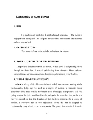FABRICATION OF PARTS DETAILS 
1. BED 
It is made up of mild steel L andle channel material. The motor is 
engaged with base plate. All the parts for drive this mechanism are mounted 
on base plate or bed. 
2. GRINDING STONE 
The stone is fixed in the spindle and rotated by motor. 
3. FOUR “ L “ RODS DRIVE TRANSMISSION 
The power is transmitted from the motor , V belt drive to the grinding wheel 
through the these four L shaped rods having 8mm diameter. These rods are 
transmit the power in perpendicular directions and sliding in two cylinders. 
4. V BELT DRIVE TRANSMISSION; 
A belt is a loop of flexible material used to link two or more rotating shafts 
mechanically. Belts may be used as a source of motion, to transmit power 
efficiently, or to track relative movement. Belts are looped over pulleys. In a two 
pulley system, the belt can either drive the pulleys in the same direction, or the belt 
may be crossed, so that the direction of the shafts is opposite. As a source of 
motion, a conveyor belt is one application where the belt is adapted to 
continuously carry a load between two points. The power is transmitted from the 
19 
 