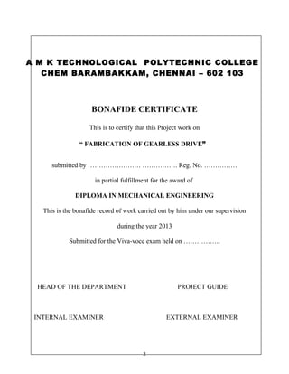A M K TECHNOLOGICAL POLYTECHNIC COLLEGE 
CHEM BARAMBAKKAM, CHENNAI – 602 103 
BONAFIDE CERTIFICATE 
This is to certify that this Project work on 
“ FABRICATION OF GEARLESS DRIVE” 
submitted by …………………… ……………. Reg. No. …………… 
in partial fulfillment for the award of 
DIPLOMA IN MECHANICAL ENGINEERING 
This is the bonafide record of work carried out by him under our supervision 
during the year 2013 
Submitted for the Viva-voce exam held on …………….. 
HEAD OF THE DEPARTMENT PROJECT GUIDE 
INTERNAL EXAMINER EXTERNAL EXAMINER 
2 
 